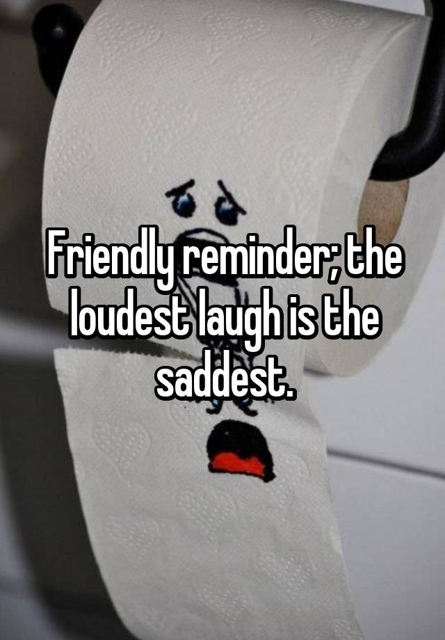 Friendly reminder; the loudest laugh is the saddest.