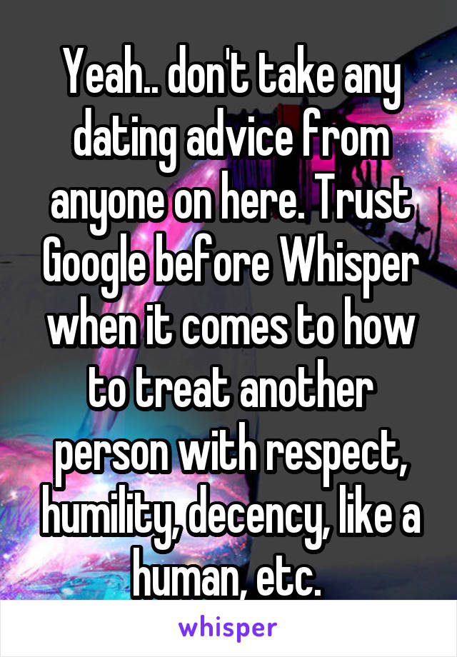 Yeah.. don't take any dating advice from anyone on here. Trust Google before Whisper when it comes to how to treat another person with respect, humility, decency, like a human, etc. 