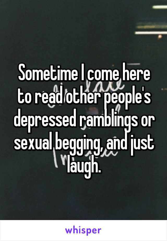 Sometime I come here to read other people's depressed ramblings or sexual begging, and just laugh.