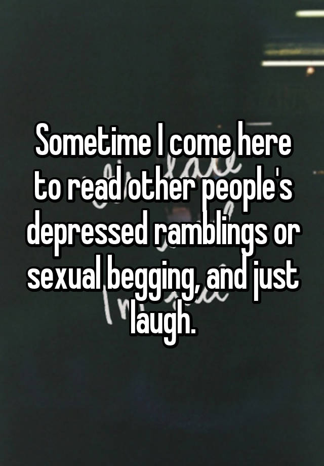 Sometime I come here to read other people's depressed ramblings or sexual begging, and just laugh.