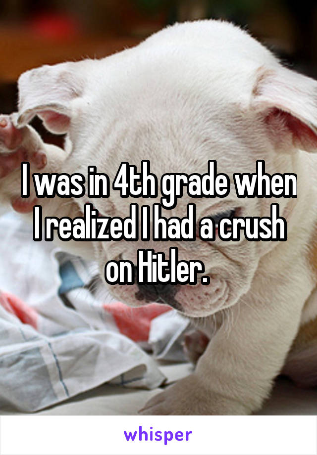 I was in 4th grade when I realized I had a crush on Hitler. 