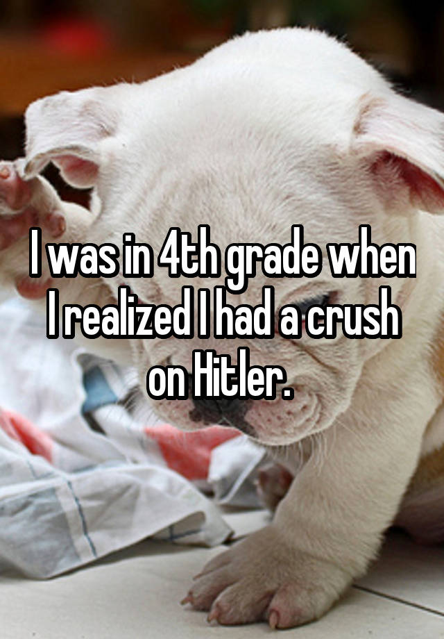 I was in 4th grade when I realized I had a crush on Hitler. 