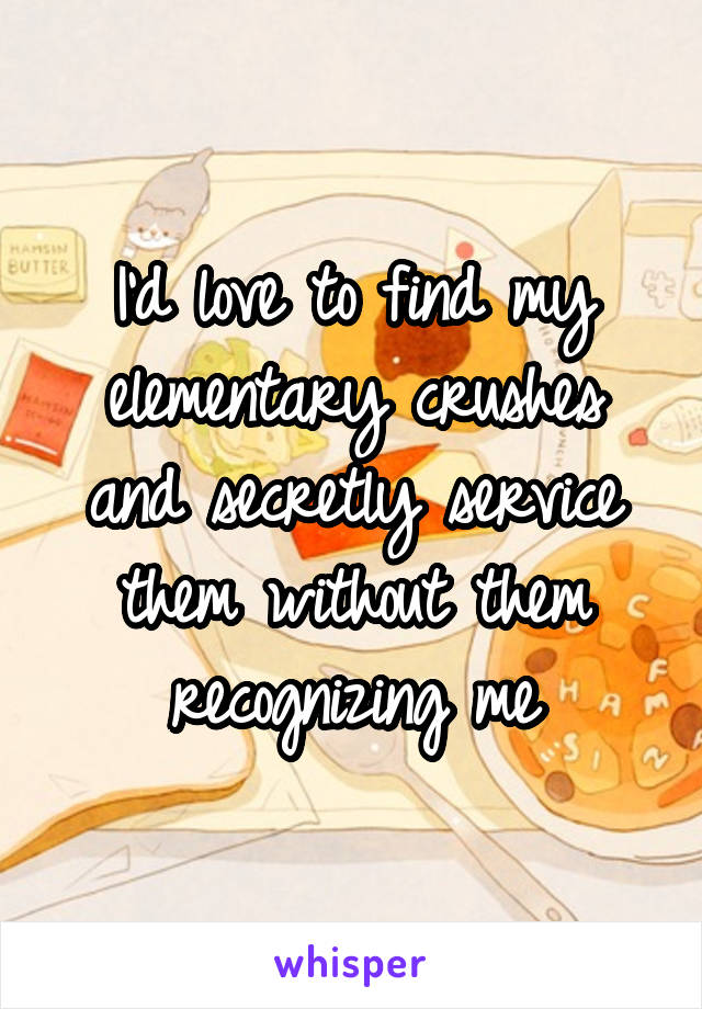 I'd love to find my elementary crushes and secretly service them without them recognizing me