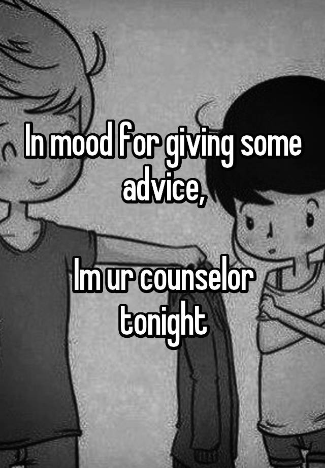 In mood for giving some advice,

Im ur counselor tonight