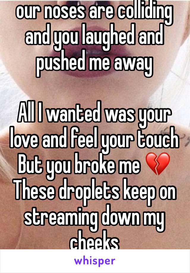 our noses are colliding and you laughed and pushed me away

All I wanted was your love and feel your touch 
But you broke me 💔
These droplets keep on streaming down my cheeks