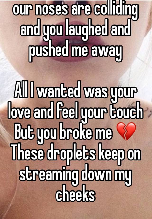 our noses are colliding and you laughed and pushed me away

All I wanted was your love and feel your touch 
But you broke me 💔
These droplets keep on streaming down my cheeks