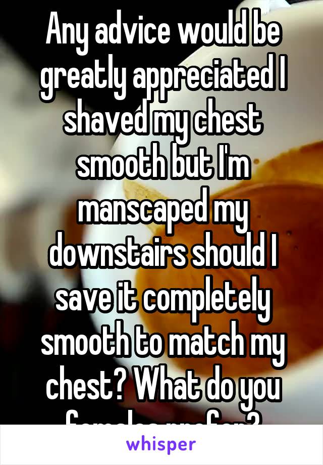 Any advice would be greatly appreciated I shaved my chest smooth but I'm manscaped my downstairs should I save it completely smooth to match my chest? What do you females prefer?