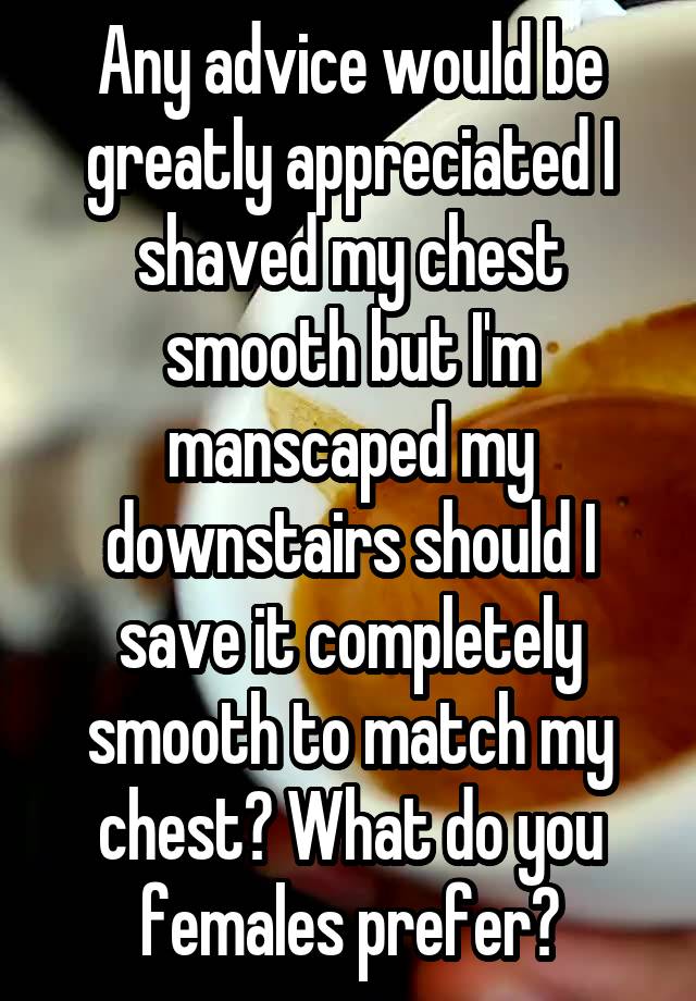 Any advice would be greatly appreciated I shaved my chest smooth but I'm manscaped my downstairs should I save it completely smooth to match my chest? What do you females prefer?