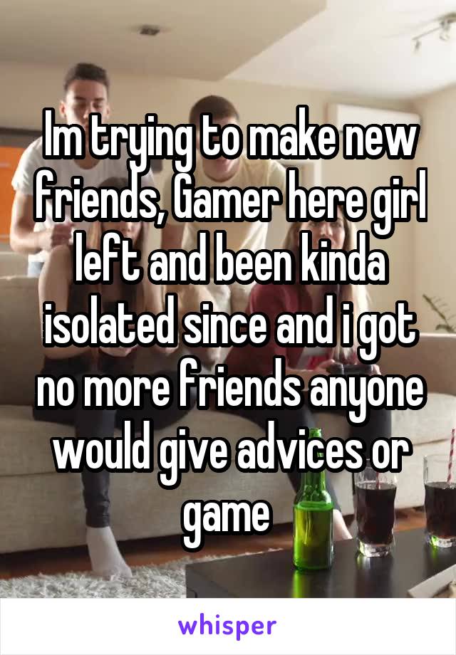 Im trying to make new friends, Gamer here girl left and been kinda isolated since and i got no more friends anyone would give advices or game 