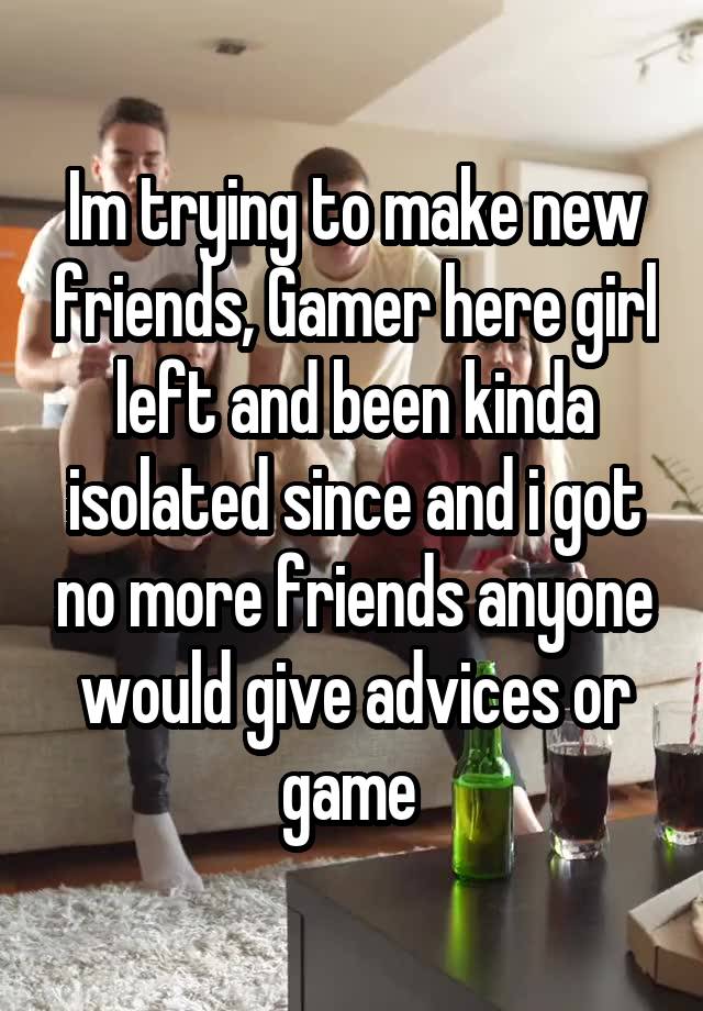 Im trying to make new friends, Gamer here girl left and been kinda isolated since and i got no more friends anyone would give advices or game 