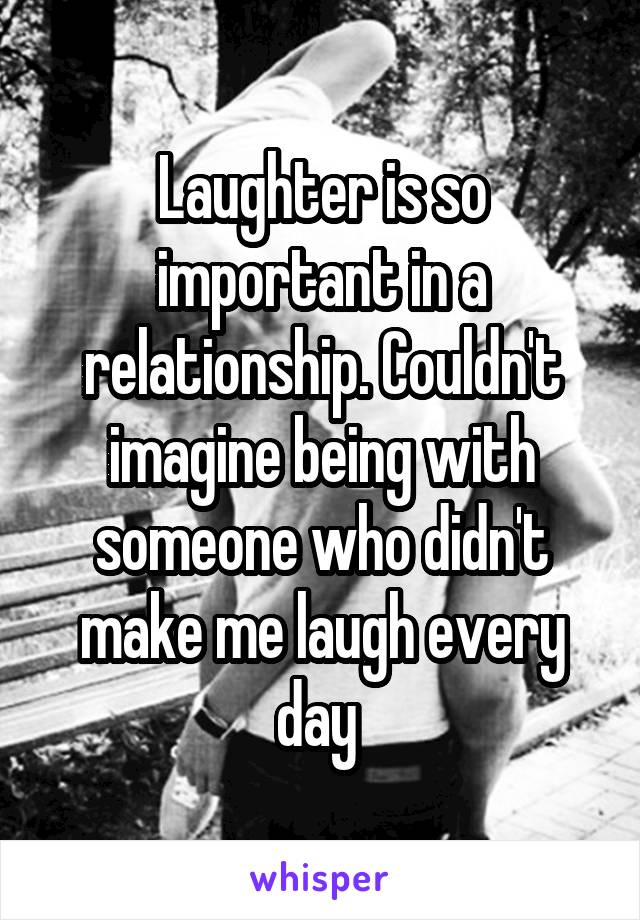 Laughter is so important in a relationship. Couldn't imagine being with someone who didn't make me laugh every day 