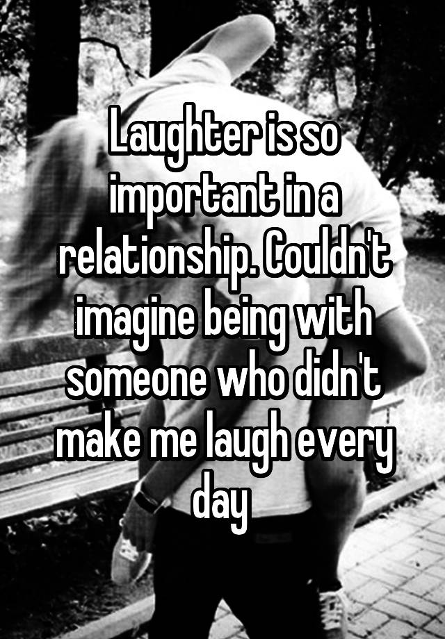 Laughter is so important in a relationship. Couldn't imagine being with someone who didn't make me laugh every day 