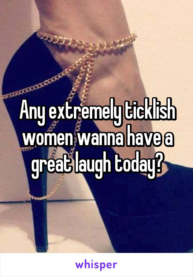 Any extremely ticklish women wanna have a great laugh today?