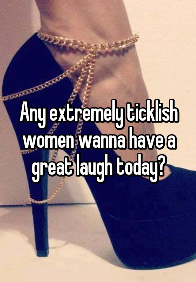 Any extremely ticklish women wanna have a great laugh today?