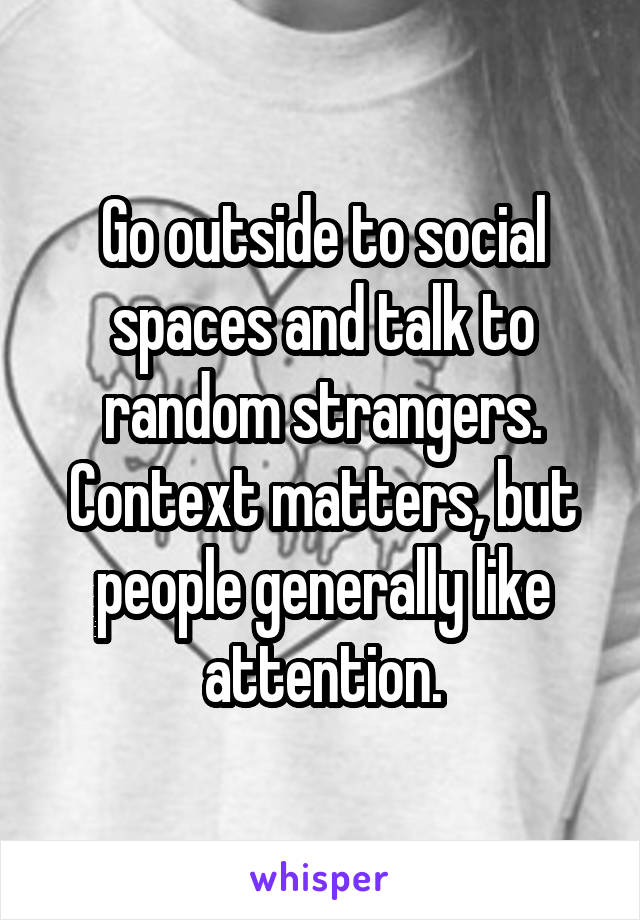 Go outside to social spaces and talk to random strangers. Context matters, but people generally like attention.