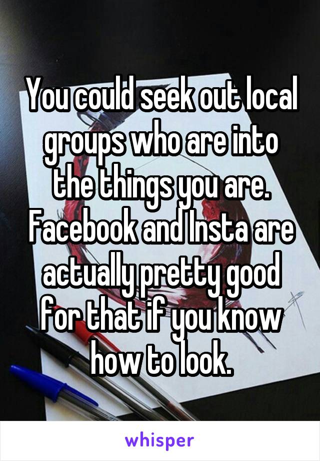 You could seek out local groups who are into the things you are. Facebook and Insta are actually pretty good for that if you know how to look.