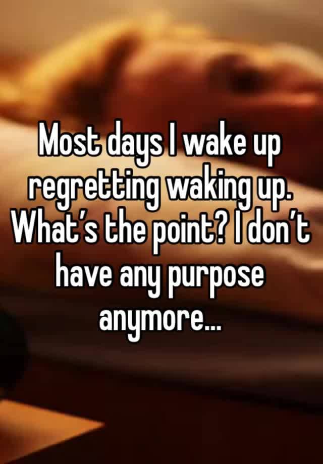 Most days I wake up regretting waking up. What’s the point? I don’t have any purpose anymore…