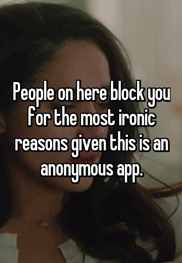 People on here block you for the most ironic reasons given this is an anonymous app.