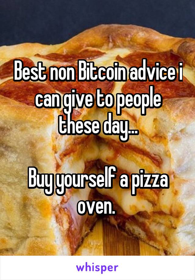 Best non Bitcoin advice i can give to people these day...

Buy yourself a pizza oven. 