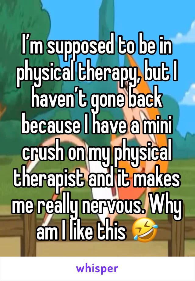 I’m supposed to be in physical therapy, but I haven’t gone back because I have a mini crush on my physical therapist and it makes me really nervous. Why am I like this 🤣