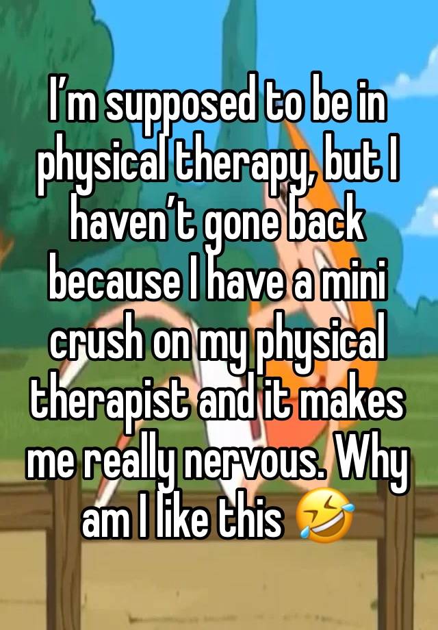 I’m supposed to be in physical therapy, but I haven’t gone back because I have a mini crush on my physical therapist and it makes me really nervous. Why am I like this 🤣