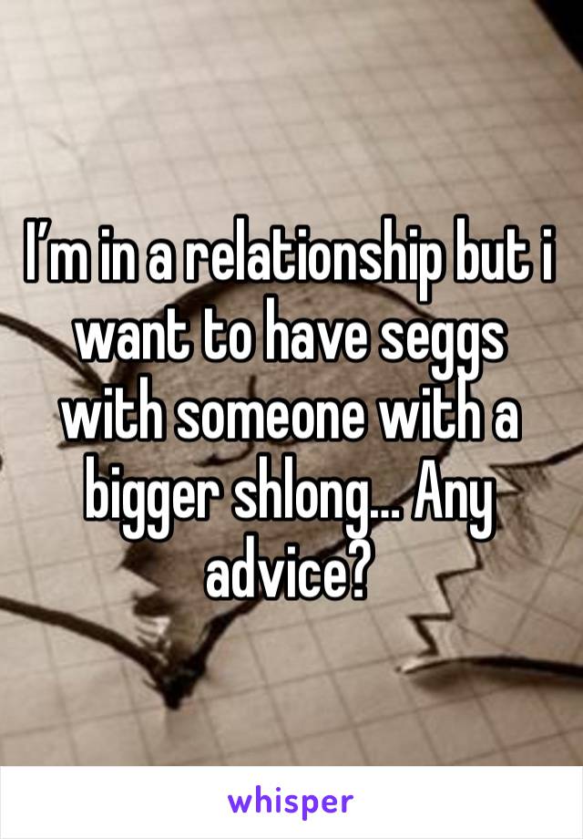 I’m in a relationship but i want to have seggs with someone with a bigger shlong… Any advice? 