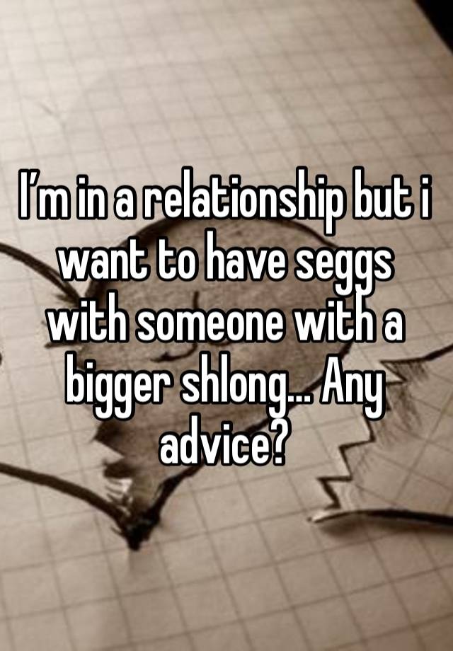 I’m in a relationship but i want to have seggs with someone with a bigger shlong… Any advice? 