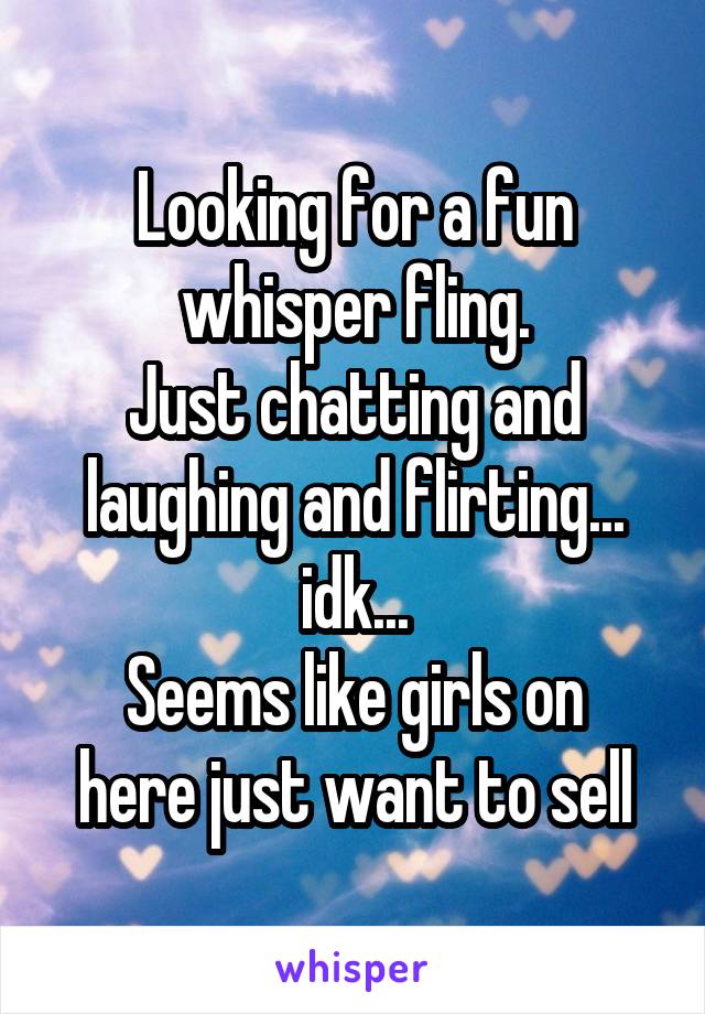 Looking for a fun whisper fling.
Just chatting and laughing and flirting... idk...
Seems like girls on here just want to sell