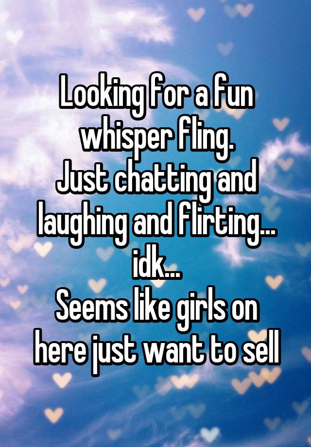 Looking for a fun whisper fling.
Just chatting and laughing and flirting... idk...
Seems like girls on here just want to sell