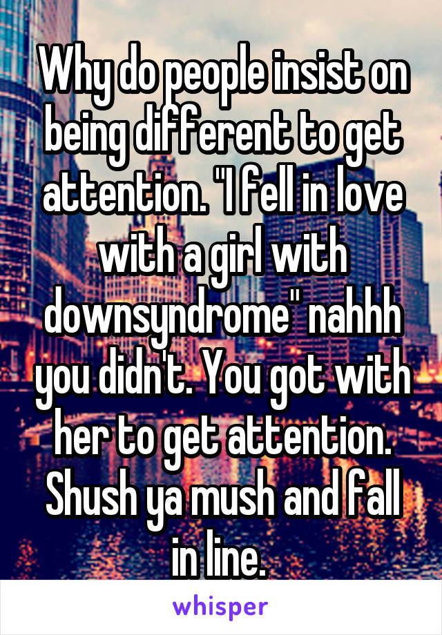 Why do people insist on being different to get attention. "I fell in love with a girl with downsyndrome" nahhh you didn't. You got with her to get attention. Shush ya mush and fall in line. 