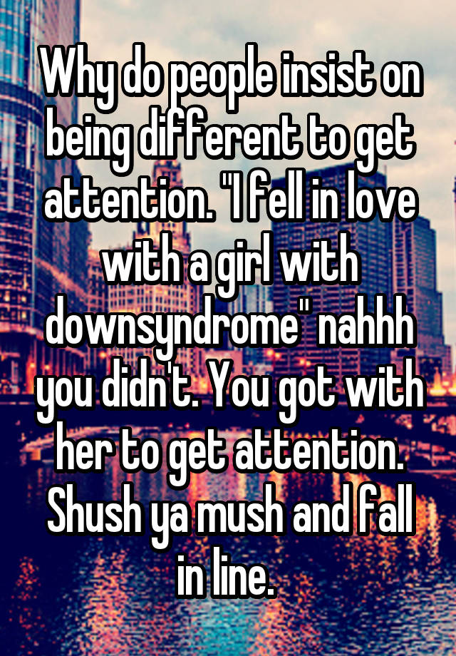 Why do people insist on being different to get attention. "I fell in love with a girl with downsyndrome" nahhh you didn't. You got with her to get attention. Shush ya mush and fall in line. 