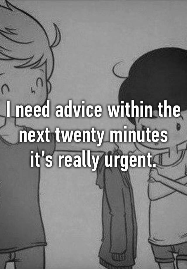 I need advice within the next twenty minutes it’s really urgent. 