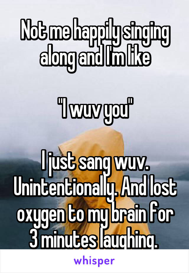 Not me happily singing along and I'm like

"I wuv you"

I just sang wuv. Unintentionally. And lost oxygen to my brain for 3 minutes laughing. 