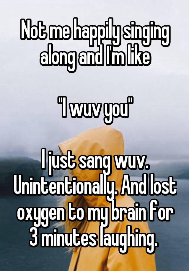 Not me happily singing along and I'm like

"I wuv you"

I just sang wuv. Unintentionally. And lost oxygen to my brain for 3 minutes laughing. 