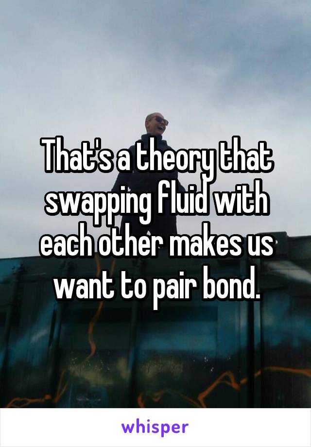 That's a theory that swapping fluid with each other makes us want to pair bond.