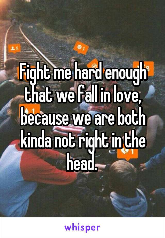 Fight me hard enough that we fall in love, because we are both kinda not right in the head. 