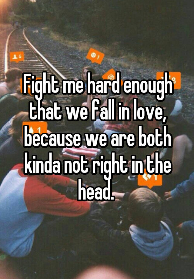 Fight me hard enough that we fall in love, because we are both kinda not right in the head. 