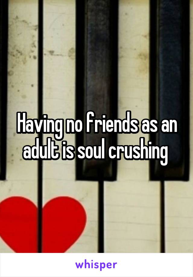 Having no friends as an adult is soul crushing 