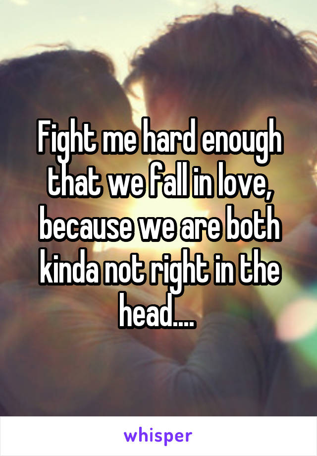 Fight me hard enough that we fall in love, because we are both kinda not right in the head.... 