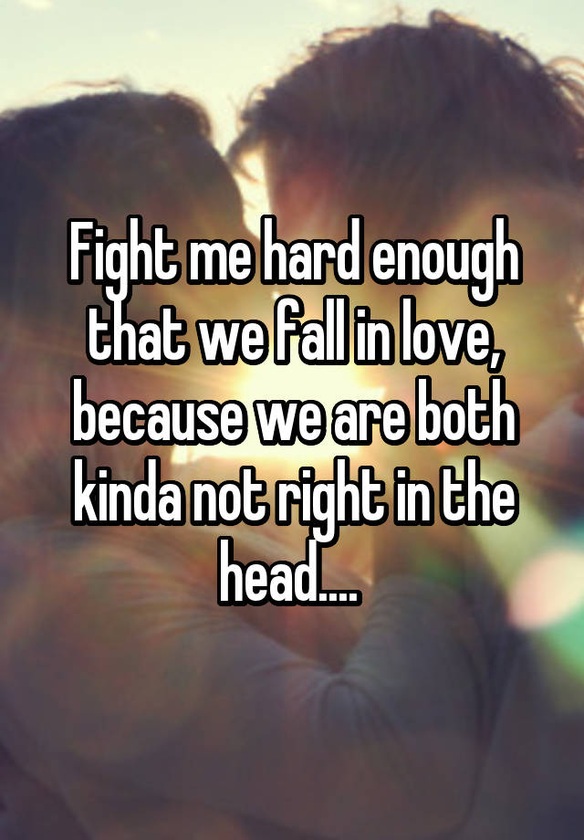 Fight me hard enough that we fall in love, because we are both kinda not right in the head.... 