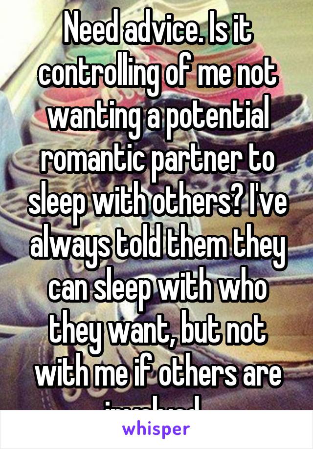 Need advice. Is it controlling of me not wanting a potential romantic partner to sleep with others? I've always told them they can sleep with who they want, but not with me if others are involved. 