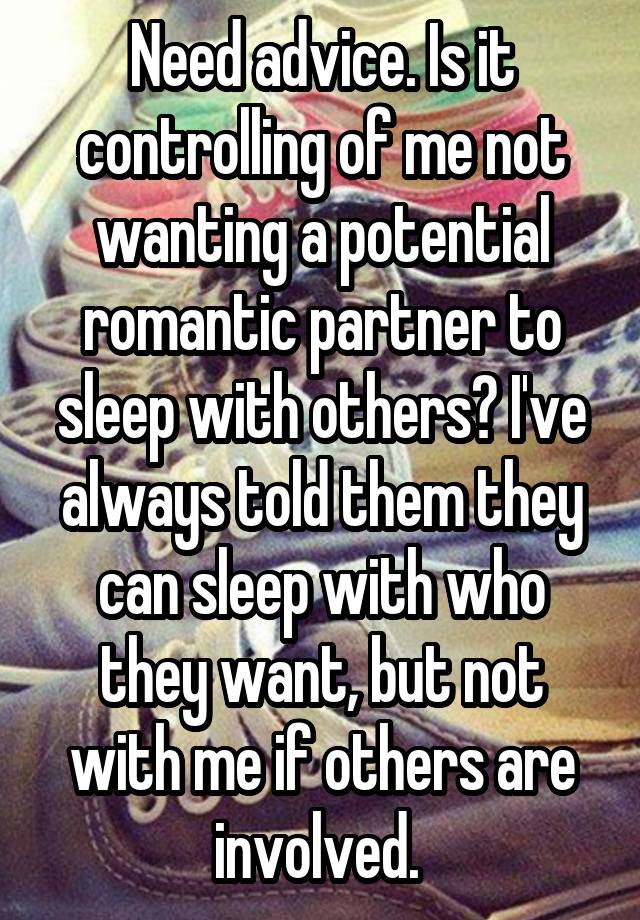 Need advice. Is it controlling of me not wanting a potential romantic partner to sleep with others? I've always told them they can sleep with who they want, but not with me if others are involved. 