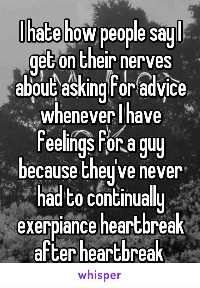 I hate how people say I get on their nerves about asking for advice whenever I have feelings for a guy because they've never had to continually exerpiance heartbreak after heartbreak 