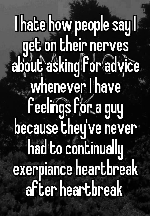 I hate how people say I get on their nerves about asking for advice whenever I have feelings for a guy because they've never had to continually exerpiance heartbreak after heartbreak 