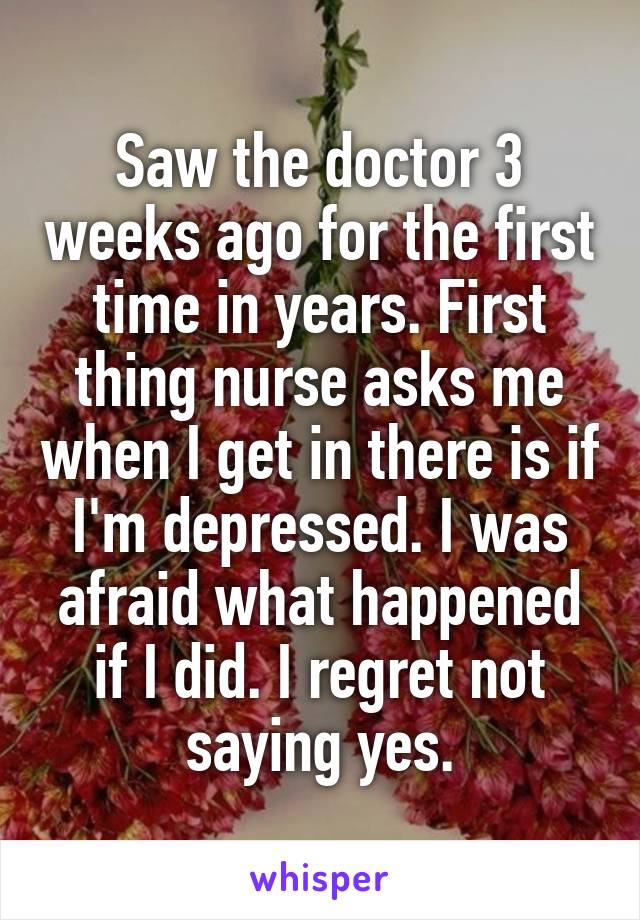 Saw the doctor 3 weeks ago for the first time in years. First thing nurse asks me when I get in there is if I'm depressed. I was afraid what happened if I did. I regret not saying yes.