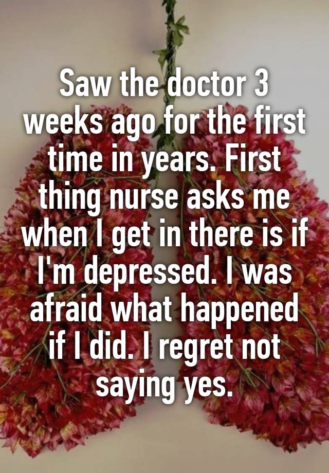 Saw the doctor 3 weeks ago for the first time in years. First thing nurse asks me when I get in there is if I'm depressed. I was afraid what happened if I did. I regret not saying yes.