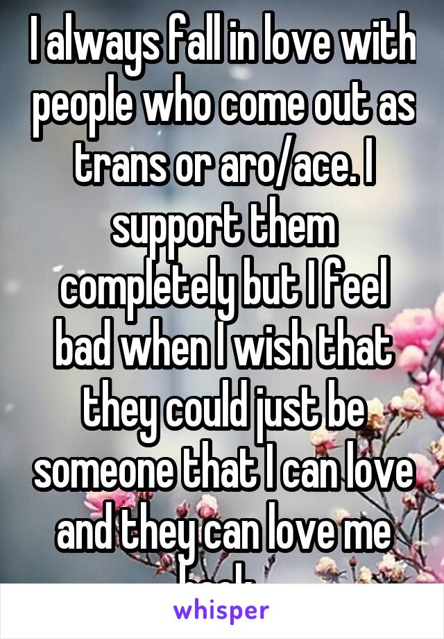 I always fall in love with people who come out as trans or aro/ace. I support them completely but I feel bad when I wish that they could just be someone that I can love and they can love me back. 