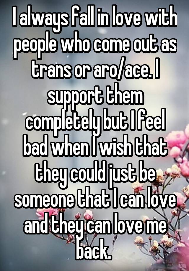 I always fall in love with people who come out as trans or aro/ace. I support them completely but I feel bad when I wish that they could just be someone that I can love and they can love me back. 