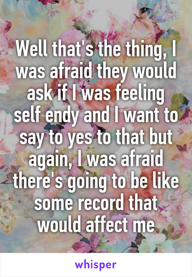 Well that's the thing, I was afraid they would ask if I was feeling self endy and I want to say to yes to that but again, I was afraid there's going to be like some record that would affect me