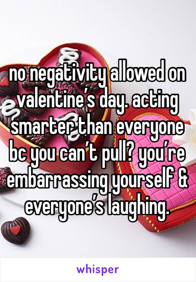 no negativity allowed on valentine’s day. acting smarter than everyone bc you can’t pull? you’re embarrassing yourself & everyone’s laughing.